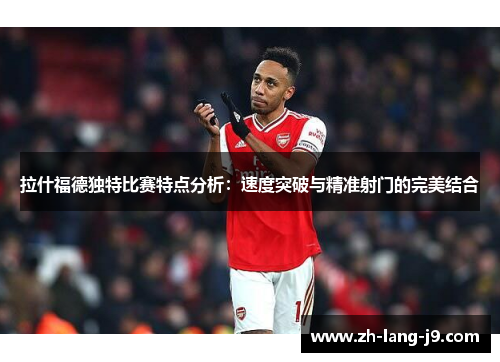 拉什福德独特比赛特点分析：速度突破与精准射门的完美结合