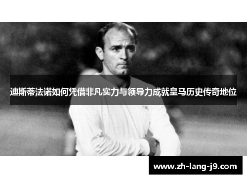 迪斯蒂法诺如何凭借非凡实力与领导力成就皇马历史传奇地位