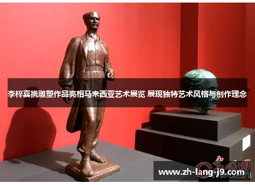 李梓嘉携雕塑作品亮相马来西亚艺术展览 展现独特艺术风格与创作理念