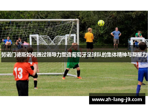 努诺门德斯如何通过领导力塑造葡萄牙足球队的集体精神与凝聚力