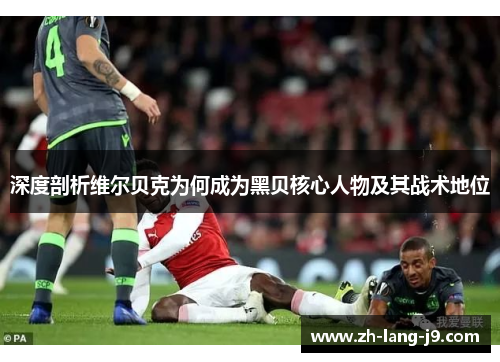 深度剖析维尔贝克为何成为黑贝核心人物及其战术地位