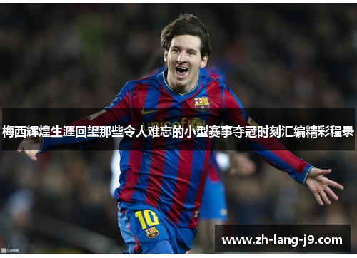 梅西辉煌生涯回望那些令人难忘的小型赛事夺冠时刻汇编精彩程录