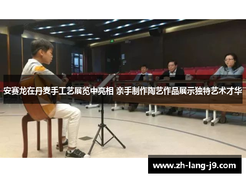 安赛龙在丹麦手工艺展览中亮相 亲手制作陶艺作品展示独特艺术才华