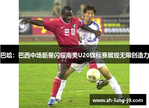 巴哈：巴西中场新星闪耀南美U20锦标赛展现无限创造力