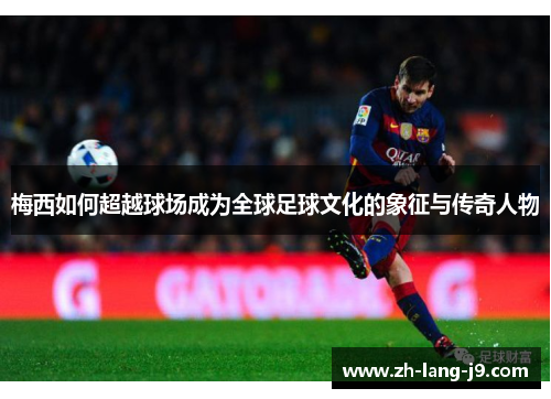 梅西如何超越球场成为全球足球文化的象征与传奇人物