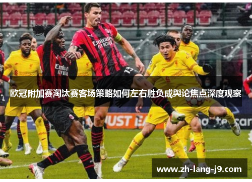 欧冠附加赛淘汰赛客场策略如何左右胜负成舆论焦点深度观察