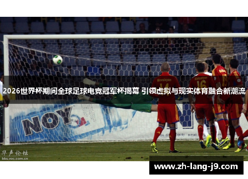 2026世界杯期间全球足球电竞冠军杯揭幕 引领虚拟与现实体育融合新潮流