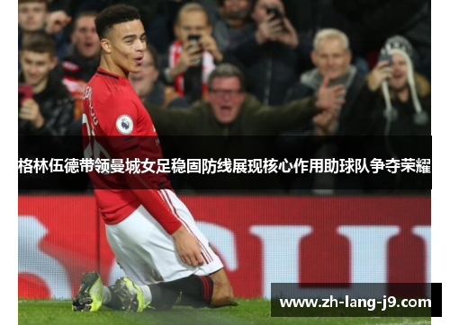 格林伍德带领曼城女足稳固防线展现核心作用助球队争夺荣耀