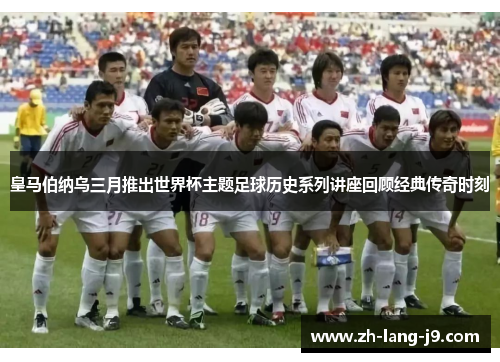 皇马伯纳乌三月推出世界杯主题足球历史系列讲座回顾经典传奇时刻